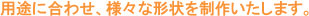 用途に合わせ、様々な形状を製作いたします。